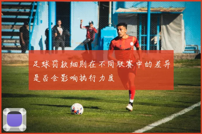 足球罚款细则在不同联赛中的差异是否会影响执行力度
