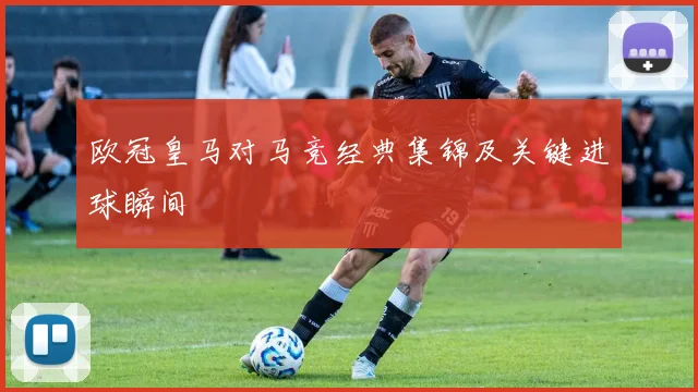 欧冠皇马对马竞经典集锦及关键进球瞬间