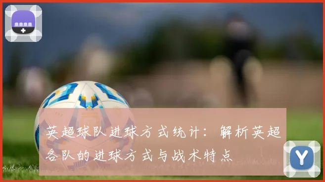 英超球队进球方式统计:解析英超各队的进球方式与战术特点