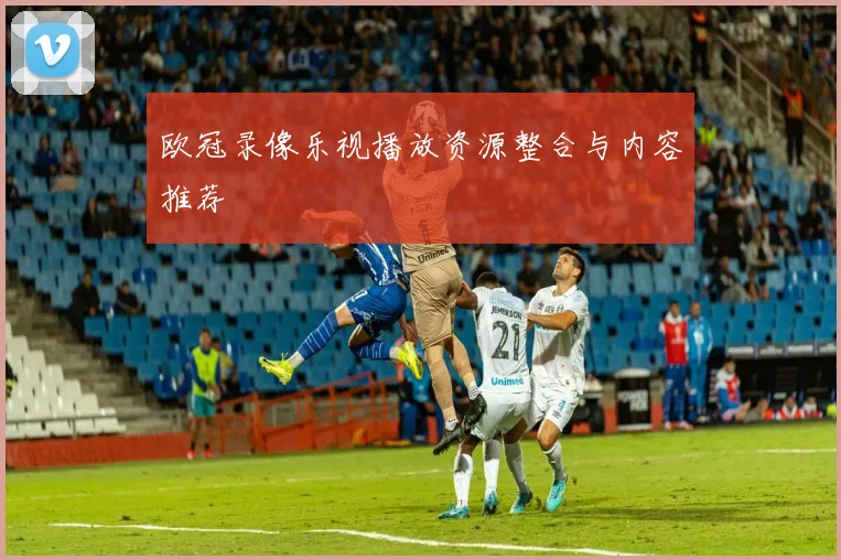 欧冠录像乐视播放资源整合与内容推荐